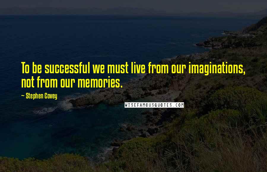 Stephen Covey Quotes: To be successful we must live from our imaginations, not from our memories.