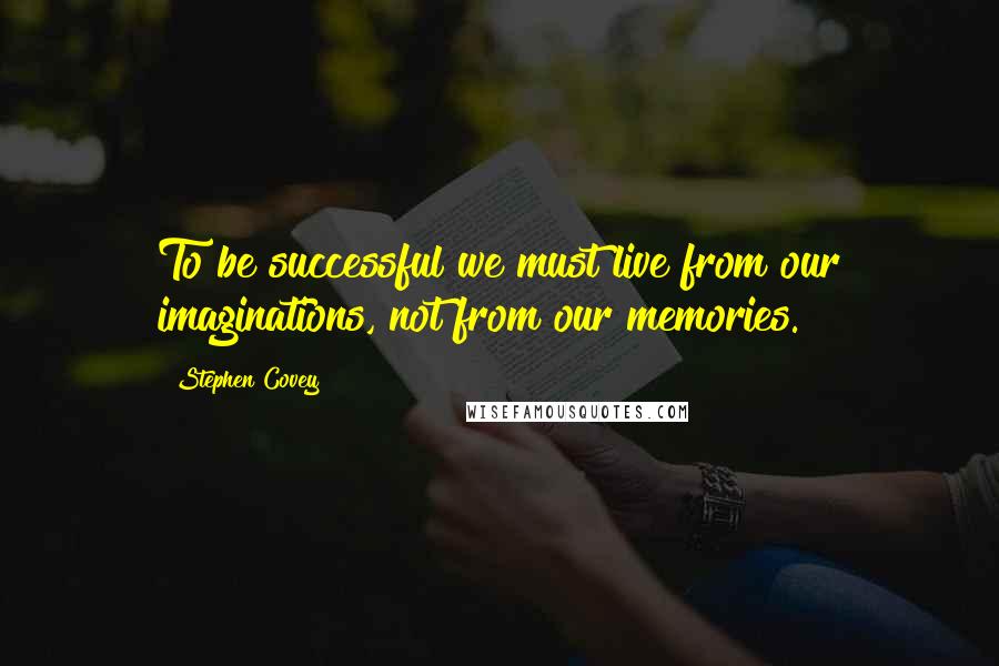 Stephen Covey Quotes: To be successful we must live from our imaginations, not from our memories.