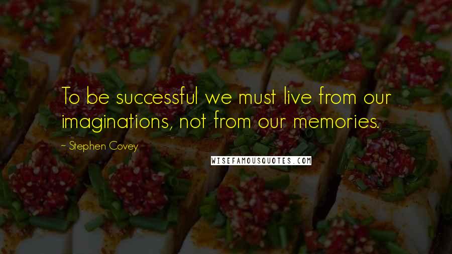 Stephen Covey Quotes: To be successful we must live from our imaginations, not from our memories.