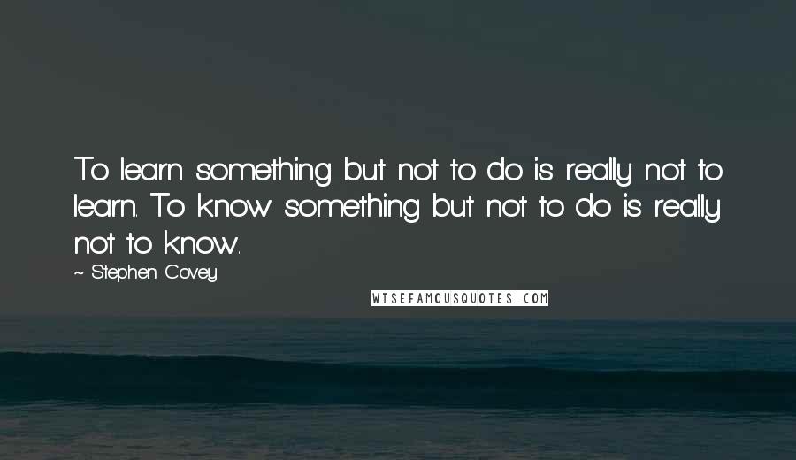 Stephen Covey Quotes: To learn something but not to do is really not to learn. To know something but not to do is really not to know.