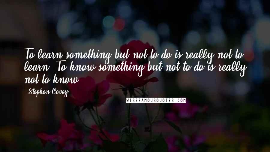 Stephen Covey Quotes: To learn something but not to do is really not to learn. To know something but not to do is really not to know.