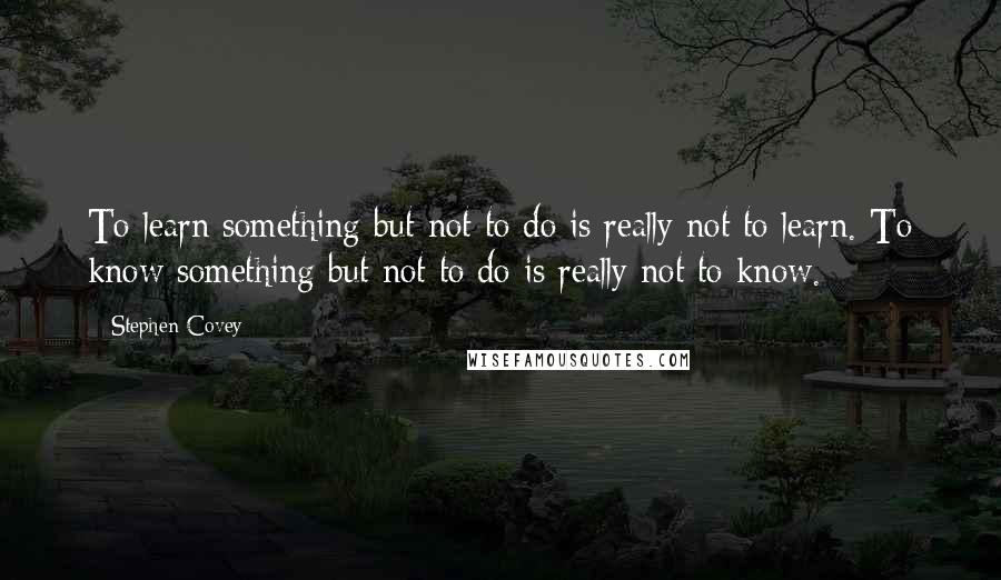 Stephen Covey Quotes: To learn something but not to do is really not to learn. To know something but not to do is really not to know.