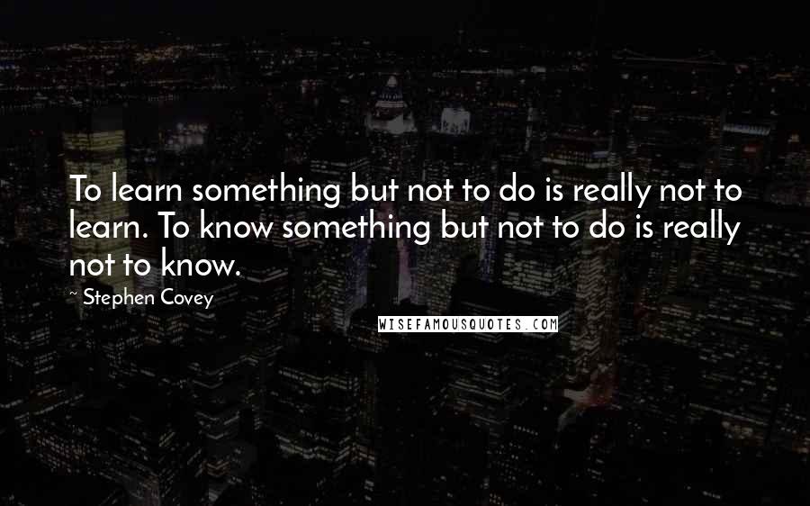 Stephen Covey Quotes: To learn something but not to do is really not to learn. To know something but not to do is really not to know.