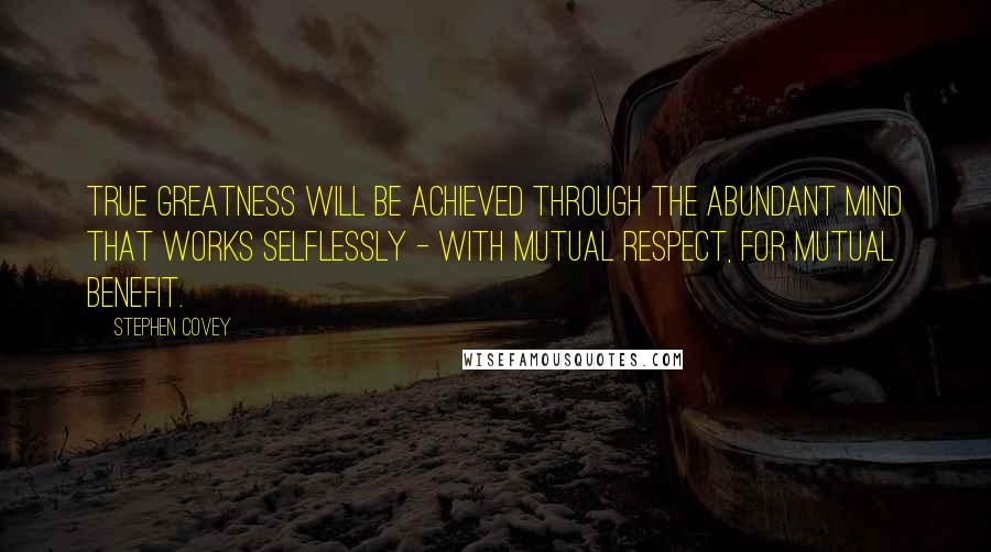 Stephen Covey Quotes: True greatness will be achieved through the abundant mind that works selflessly - with mutual respect, for mutual benefit.