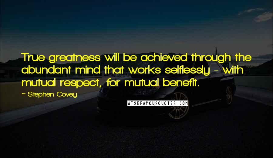 Stephen Covey Quotes: True greatness will be achieved through the abundant mind that works selflessly - with mutual respect, for mutual benefit.