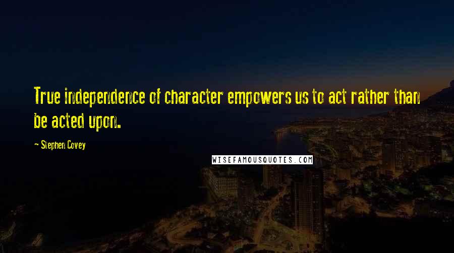 Stephen Covey Quotes: True independence of character empowers us to act rather than be acted upon.