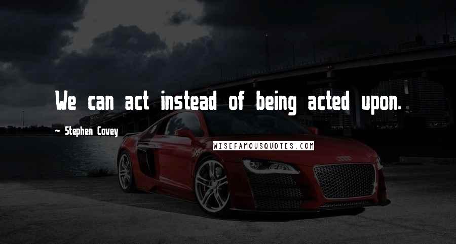 Stephen Covey Quotes: We can act instead of being acted upon.