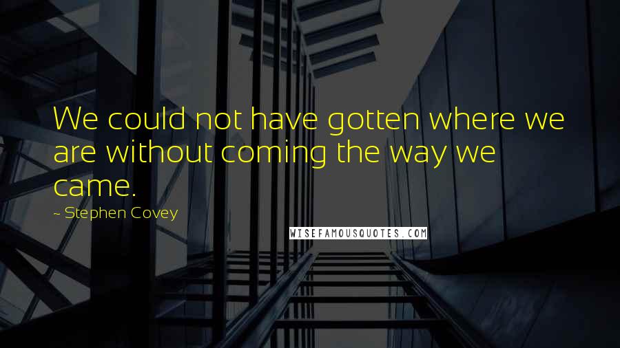 Stephen Covey Quotes: We could not have gotten where we are without coming the way we came.