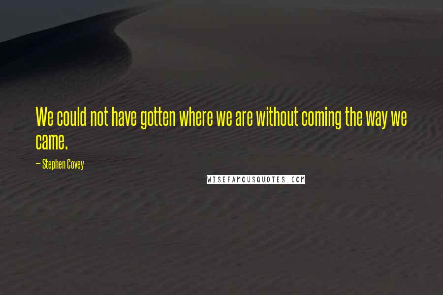 Stephen Covey Quotes: We could not have gotten where we are without coming the way we came.