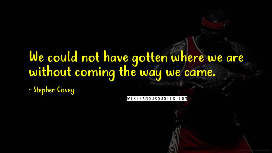 Stephen Covey Quotes: We could not have gotten where we are without coming the way we came.