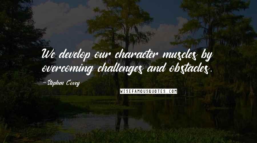 Stephen Covey Quotes: We develop our character muscles by overcoming challenges and obstacles.