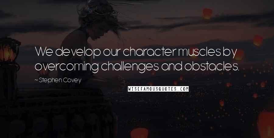 Stephen Covey Quotes: We develop our character muscles by overcoming challenges and obstacles.