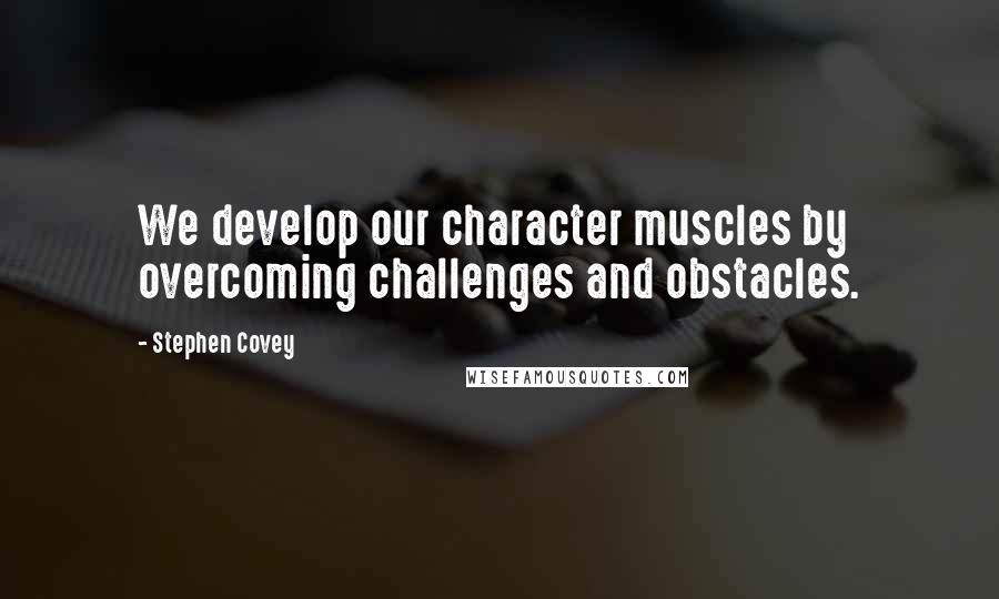 Stephen Covey Quotes: We develop our character muscles by overcoming challenges and obstacles.