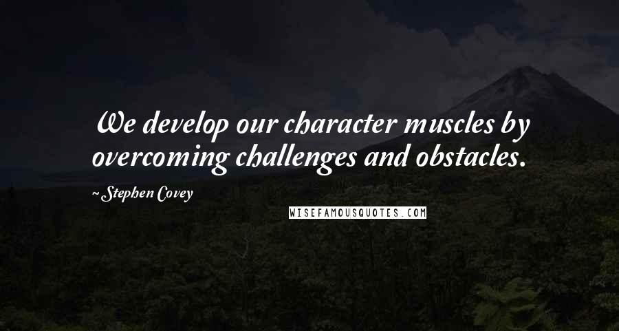 Stephen Covey Quotes: We develop our character muscles by overcoming challenges and obstacles.