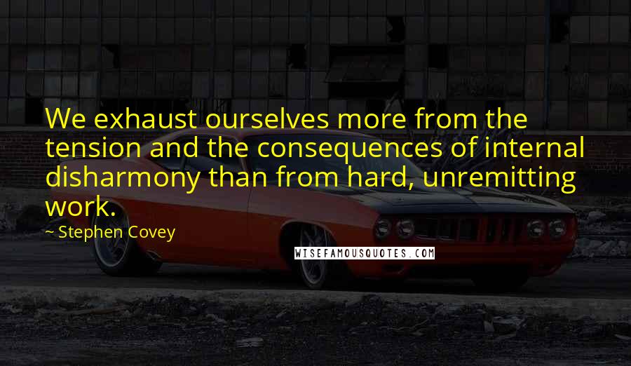 Stephen Covey Quotes: We exhaust ourselves more from the tension and the consequences of internal disharmony than from hard, unremitting work.