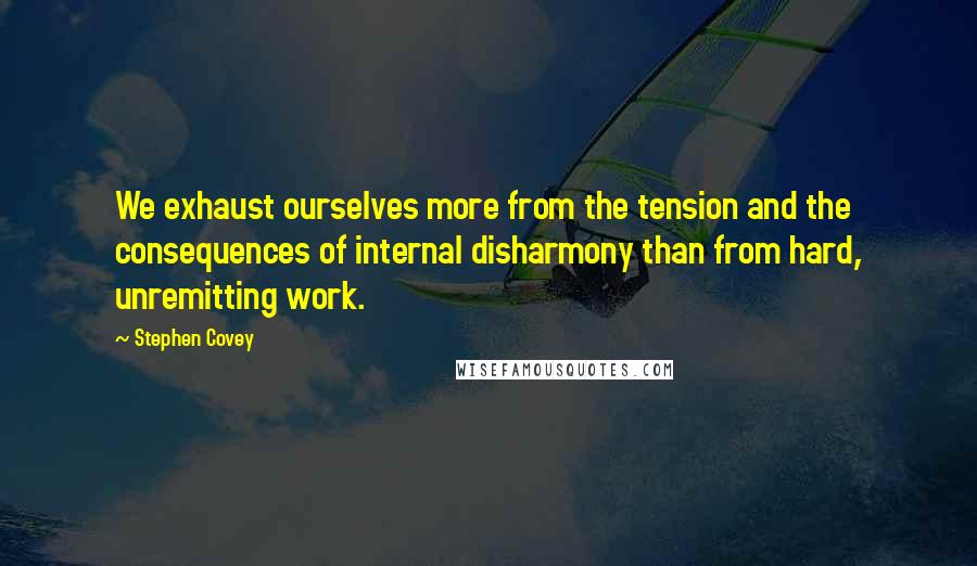Stephen Covey Quotes: We exhaust ourselves more from the tension and the consequences of internal disharmony than from hard, unremitting work.