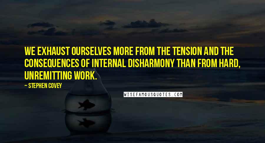 Stephen Covey Quotes: We exhaust ourselves more from the tension and the consequences of internal disharmony than from hard, unremitting work.