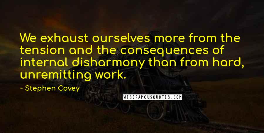 Stephen Covey Quotes: We exhaust ourselves more from the tension and the consequences of internal disharmony than from hard, unremitting work.