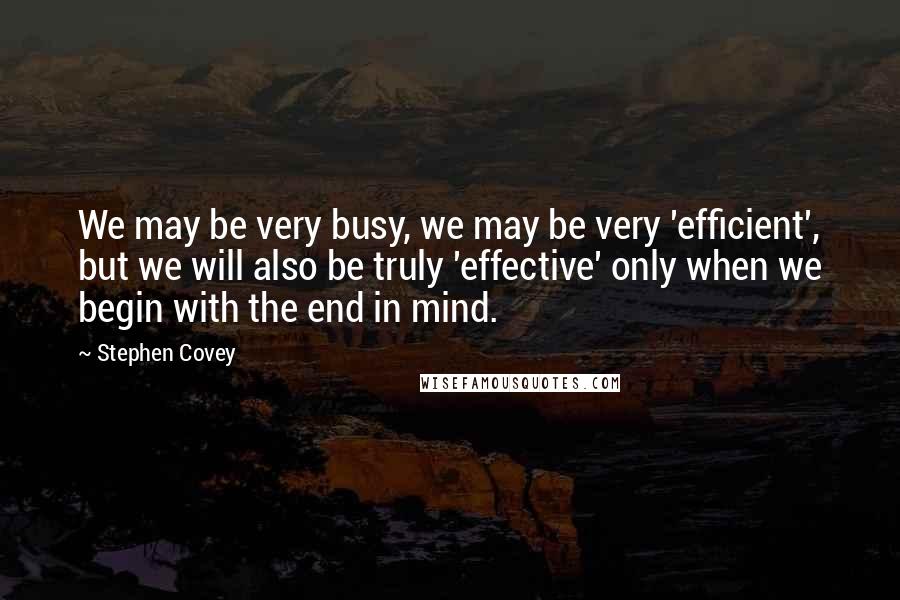 Stephen Covey Quotes: We may be very busy, we may be very 'efficient', but we will also be truly 'effective' only when we begin with the end in mind.