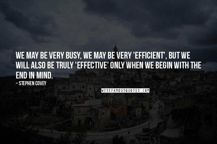 Stephen Covey Quotes: We may be very busy, we may be very 'efficient', but we will also be truly 'effective' only when we begin with the end in mind.