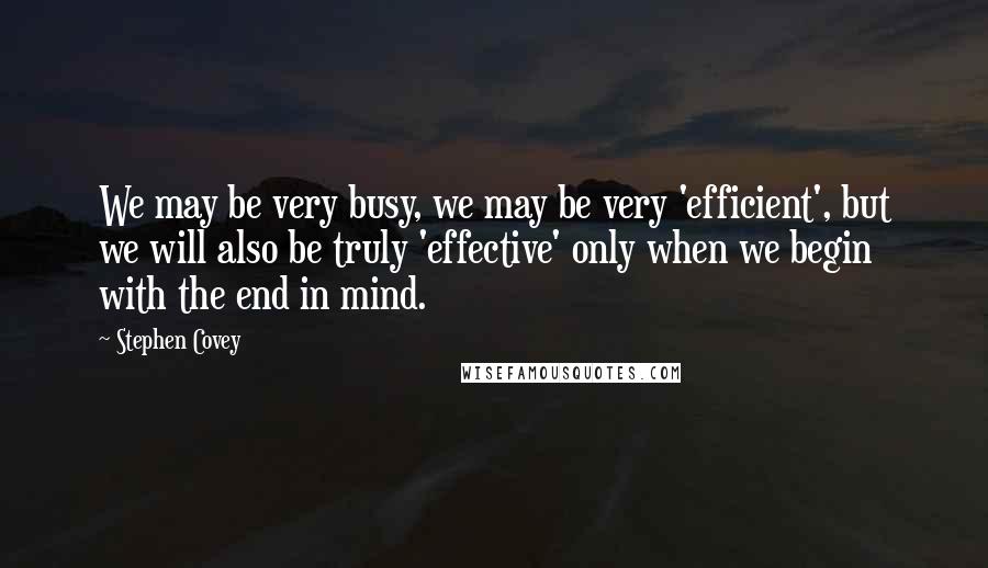 Stephen Covey Quotes: We may be very busy, we may be very 'efficient', but we will also be truly 'effective' only when we begin with the end in mind.