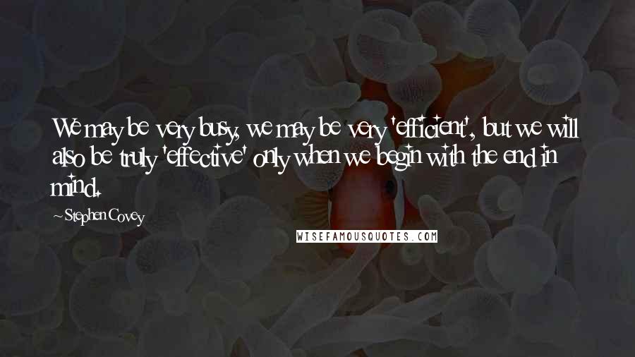 Stephen Covey Quotes: We may be very busy, we may be very 'efficient', but we will also be truly 'effective' only when we begin with the end in mind.