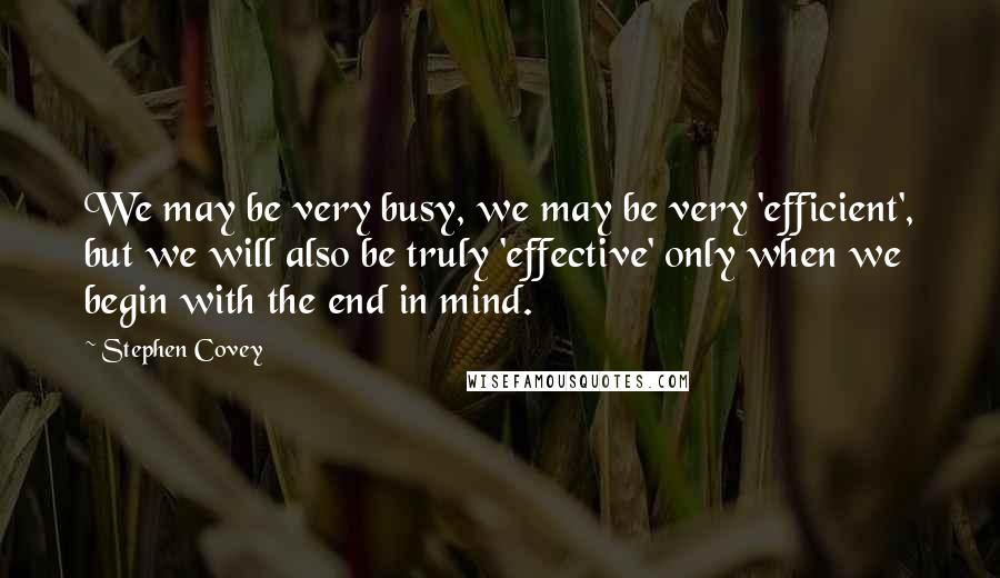 Stephen Covey Quotes: We may be very busy, we may be very 'efficient', but we will also be truly 'effective' only when we begin with the end in mind.