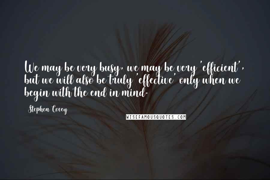 Stephen Covey Quotes: We may be very busy, we may be very 'efficient', but we will also be truly 'effective' only when we begin with the end in mind.