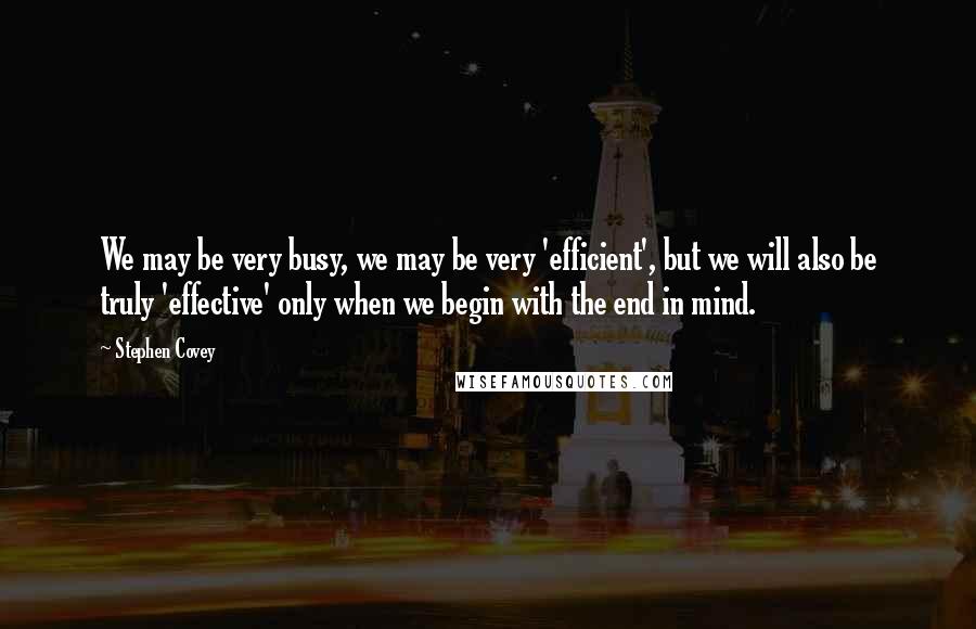 Stephen Covey Quotes: We may be very busy, we may be very 'efficient', but we will also be truly 'effective' only when we begin with the end in mind.