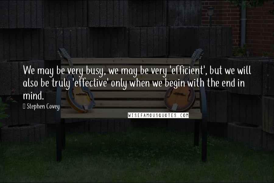 Stephen Covey Quotes: We may be very busy, we may be very 'efficient', but we will also be truly 'effective' only when we begin with the end in mind.