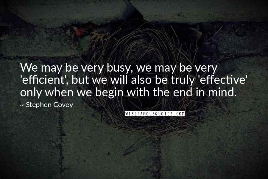 Stephen Covey Quotes: We may be very busy, we may be very 'efficient', but we will also be truly 'effective' only when we begin with the end in mind.