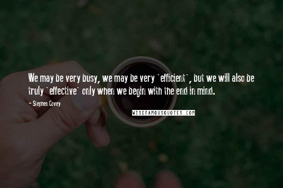 Stephen Covey Quotes: We may be very busy, we may be very 'efficient', but we will also be truly 'effective' only when we begin with the end in mind.