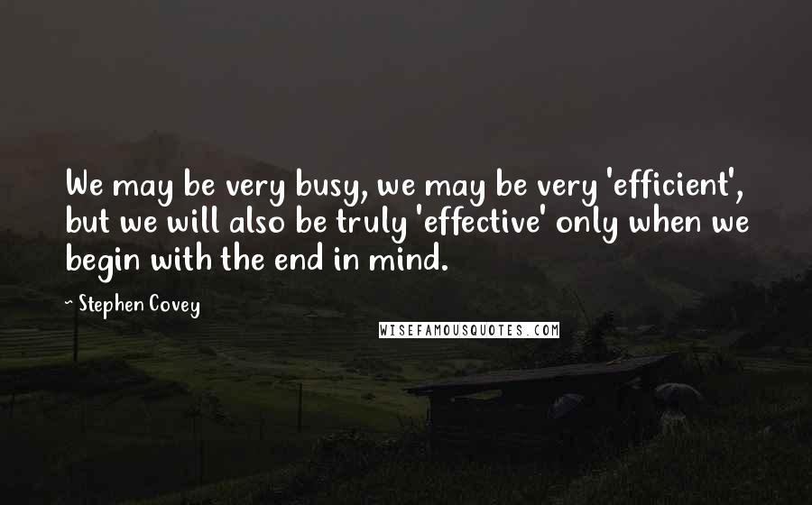 Stephen Covey Quotes: We may be very busy, we may be very 'efficient', but we will also be truly 'effective' only when we begin with the end in mind.