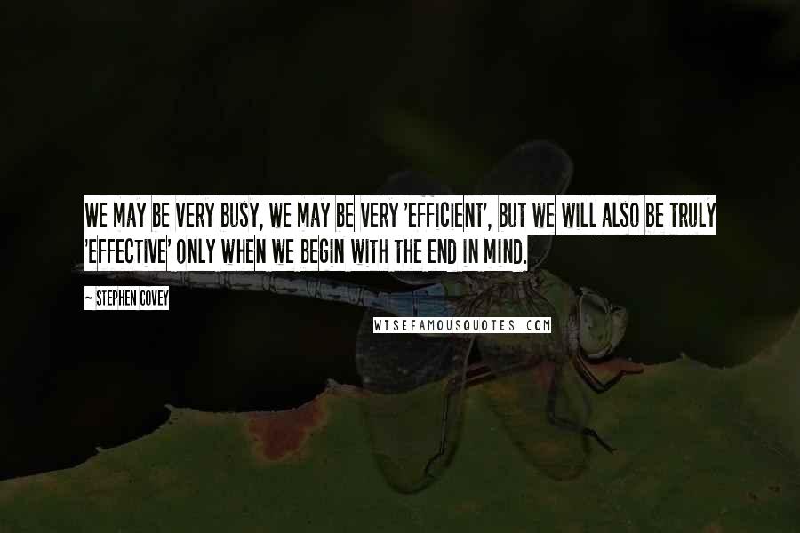 Stephen Covey Quotes: We may be very busy, we may be very 'efficient', but we will also be truly 'effective' only when we begin with the end in mind.