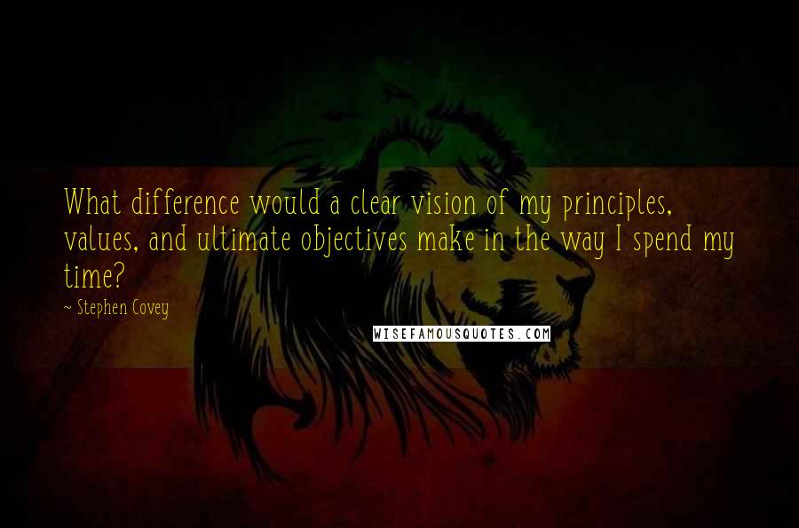 Stephen Covey Quotes: What difference would a clear vision of my principles, values, and ultimate objectives make in the way I spend my time?