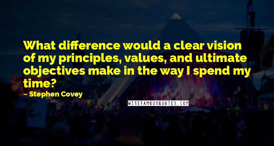 Stephen Covey Quotes: What difference would a clear vision of my principles, values, and ultimate objectives make in the way I spend my time?