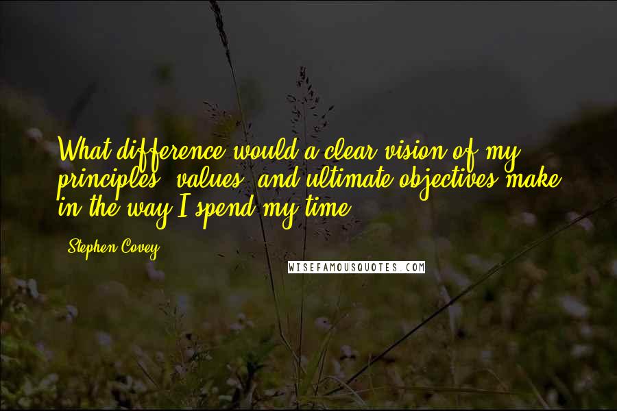 Stephen Covey Quotes: What difference would a clear vision of my principles, values, and ultimate objectives make in the way I spend my time?