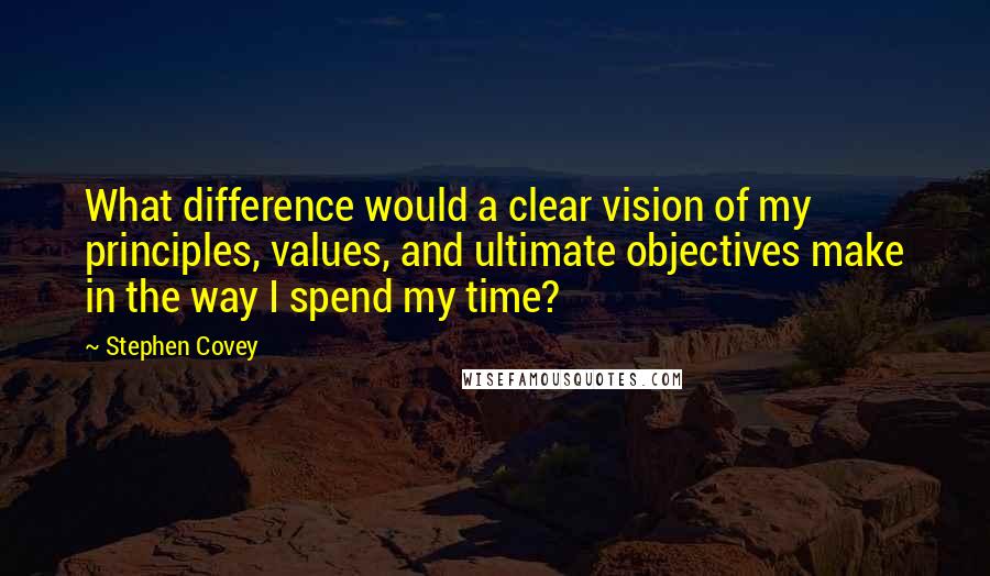 Stephen Covey Quotes: What difference would a clear vision of my principles, values, and ultimate objectives make in the way I spend my time?