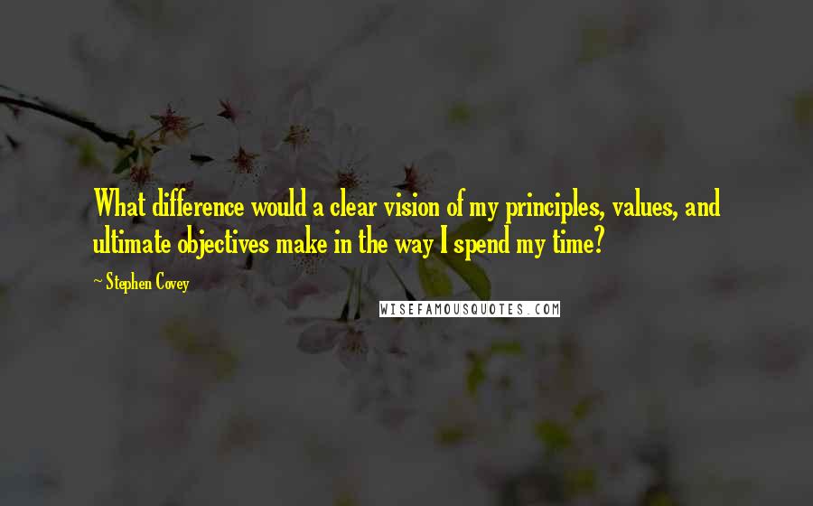 Stephen Covey Quotes: What difference would a clear vision of my principles, values, and ultimate objectives make in the way I spend my time?