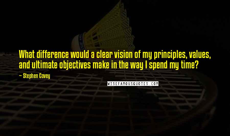 Stephen Covey Quotes: What difference would a clear vision of my principles, values, and ultimate objectives make in the way I spend my time?