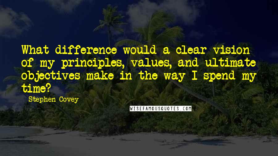 Stephen Covey Quotes: What difference would a clear vision of my principles, values, and ultimate objectives make in the way I spend my time?