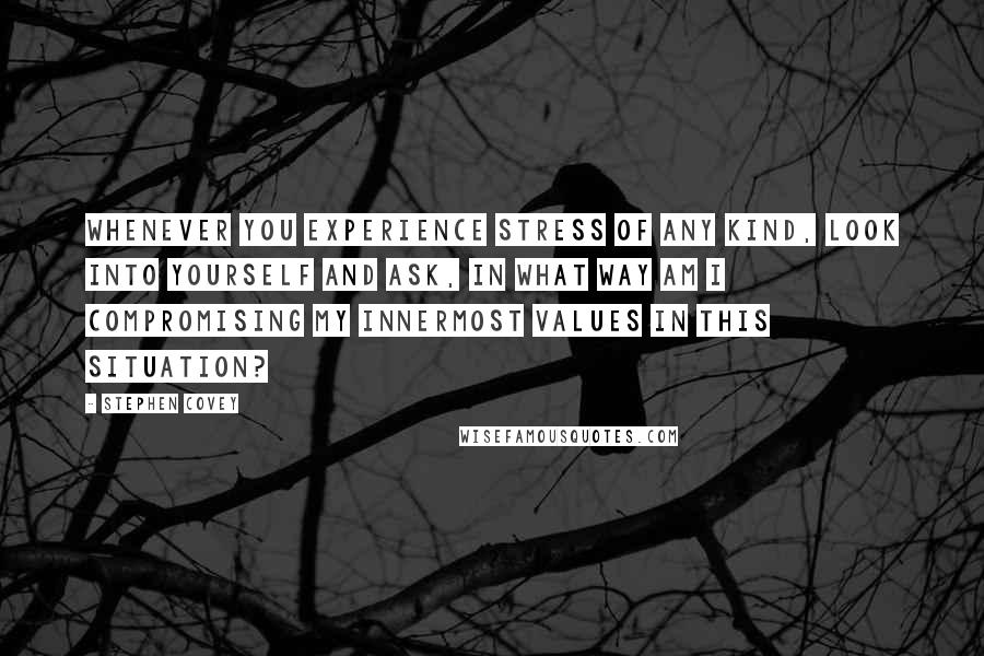 Stephen Covey Quotes: Whenever you experience stress of any kind, look into yourself and ask, In what way am I compromising my innermost values in this situation?