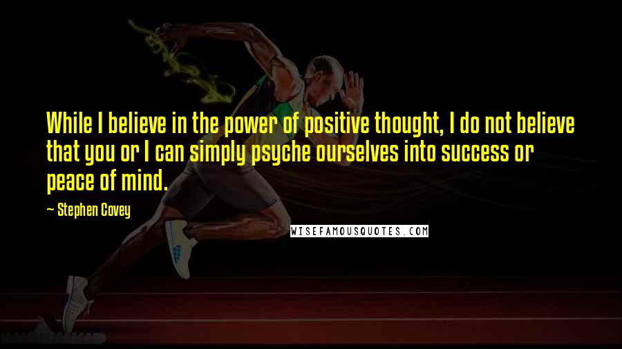 Stephen Covey Quotes: While I believe in the power of positive thought, I do not believe that you or I can simply psyche ourselves into success or peace of mind.