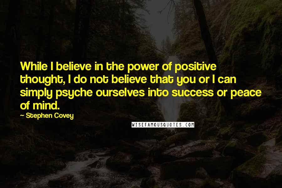 Stephen Covey Quotes: While I believe in the power of positive thought, I do not believe that you or I can simply psyche ourselves into success or peace of mind.