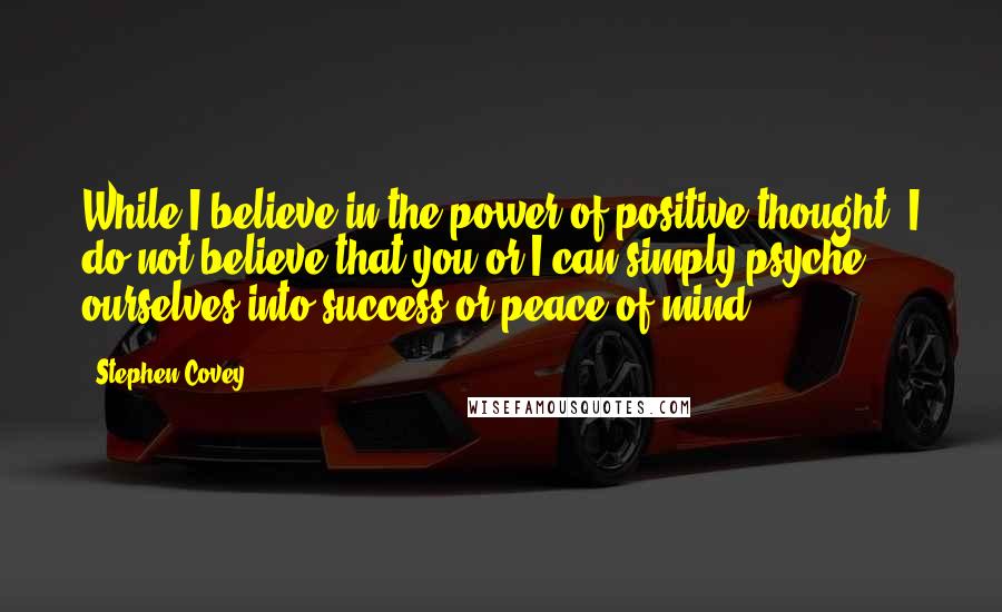 Stephen Covey Quotes: While I believe in the power of positive thought, I do not believe that you or I can simply psyche ourselves into success or peace of mind.