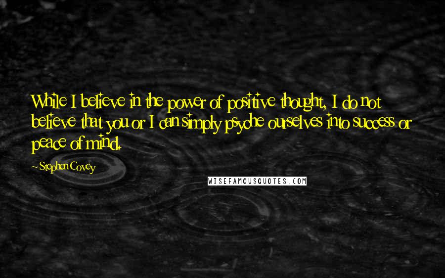 Stephen Covey Quotes: While I believe in the power of positive thought, I do not believe that you or I can simply psyche ourselves into success or peace of mind.