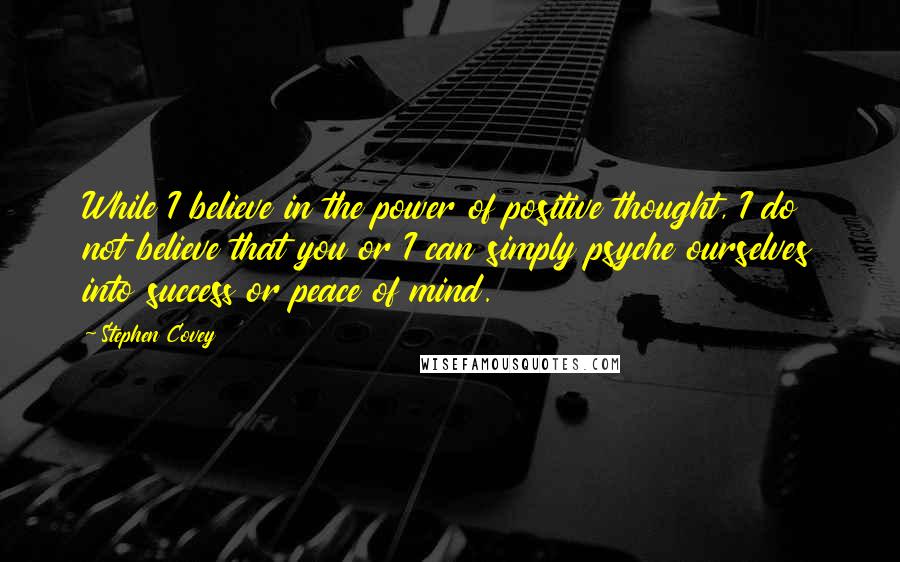 Stephen Covey Quotes: While I believe in the power of positive thought, I do not believe that you or I can simply psyche ourselves into success or peace of mind.