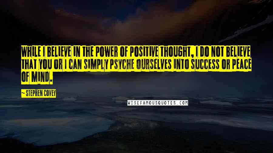 Stephen Covey Quotes: While I believe in the power of positive thought, I do not believe that you or I can simply psyche ourselves into success or peace of mind.