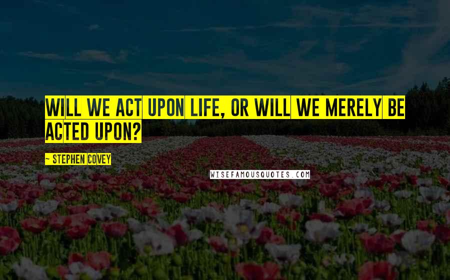 Stephen Covey Quotes: Will we act upon life, or will we merely be acted upon?