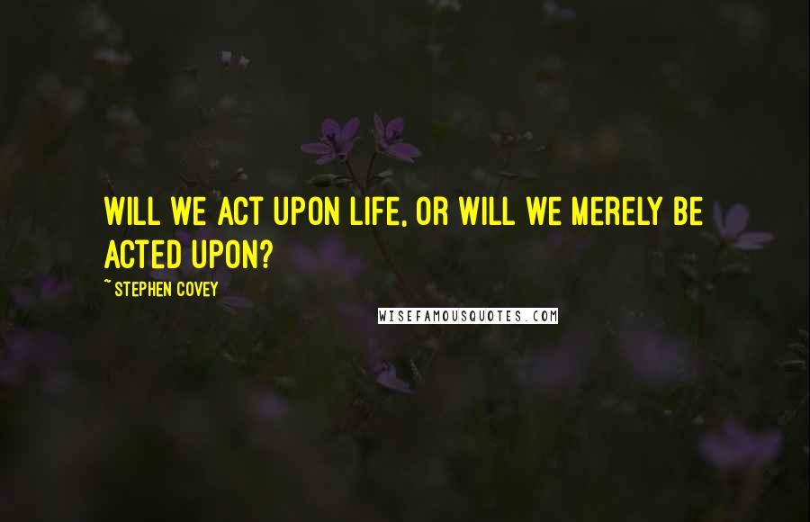 Stephen Covey Quotes: Will we act upon life, or will we merely be acted upon?